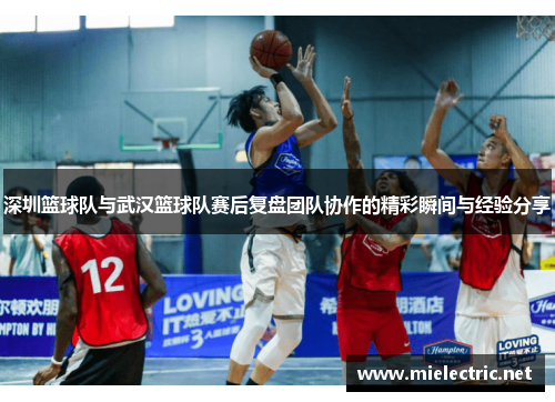 深圳篮球队与武汉篮球队赛后复盘团队协作的精彩瞬间与经验分享