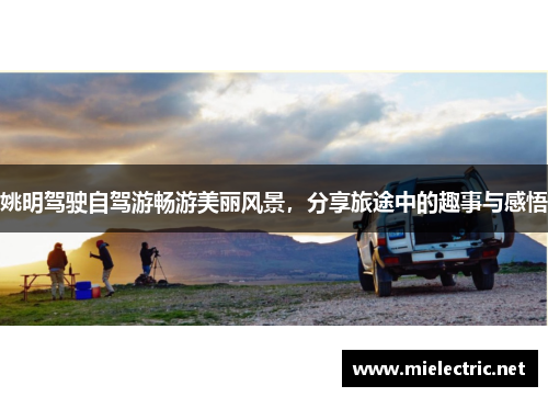 姚明驾驶自驾游畅游美丽风景，分享旅途中的趣事与感悟