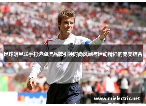 足球明星联手打造潮流品牌引领时尚风潮与运动精神的完美结合