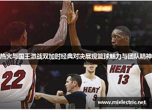 热火与国王激战双加时经典对决展现篮球魅力与团队精神