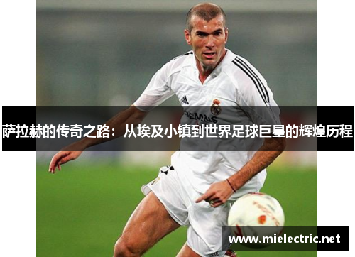 萨拉赫的传奇之路：从埃及小镇到世界足球巨星的辉煌历程