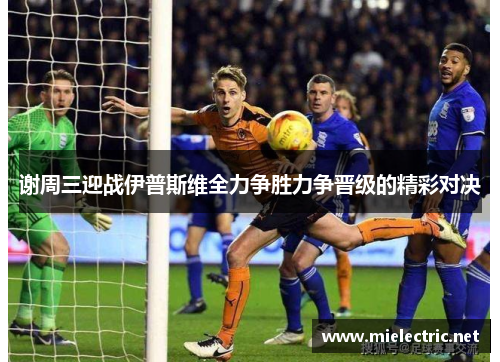 谢周三迎战伊普斯维全力争胜力争晋级的精彩对决