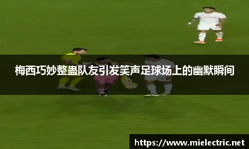 梅西巧妙整蛊队友引发笑声足球场上的幽默瞬间